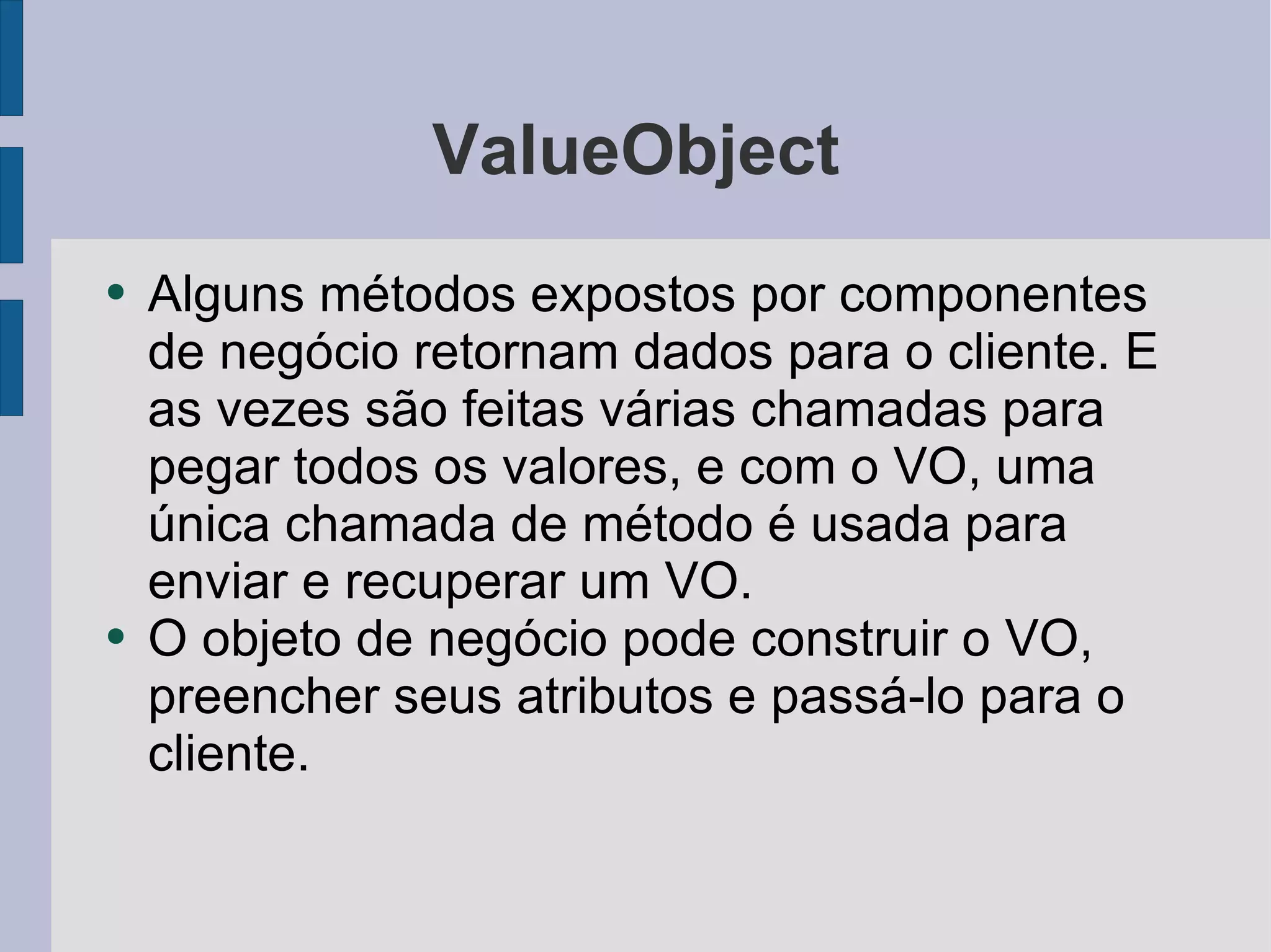 ValueObject Alguns métodos expostos por componentes de negócio retornam dados para o cliente. E as vezes são feitas várias chamadas para pegar todos os valores, e com o VO, uma única chamada de método é usada para enviar e recuperar um VO. O objeto de negócio pode construir o VO, preencher seus atributos e passá-lo para o cliente. 