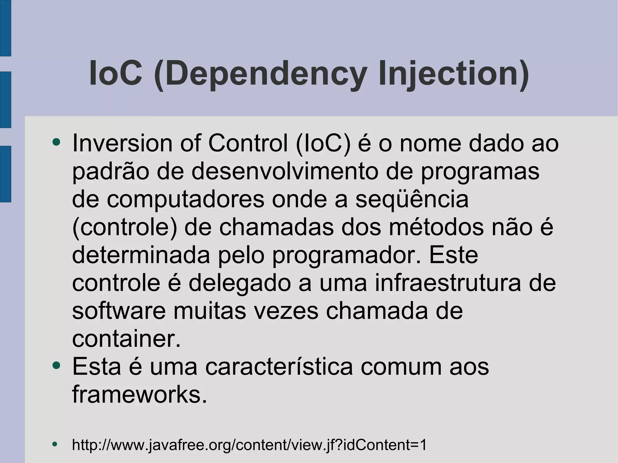 IoC (Dependency Injection) Inversion of Control (IoC) é o nome dado ao padrão de desenvolvimento de programas de computadores onde a seqüência (controle) de chamadas dos métodos não é determinada pelo programador. Este controle é delegado a uma infraestrutura de software muitas vezes chamada de container. Esta é uma característica comum aos frameworks. http://www.javafree.org/content/view.jf?idContent=1 