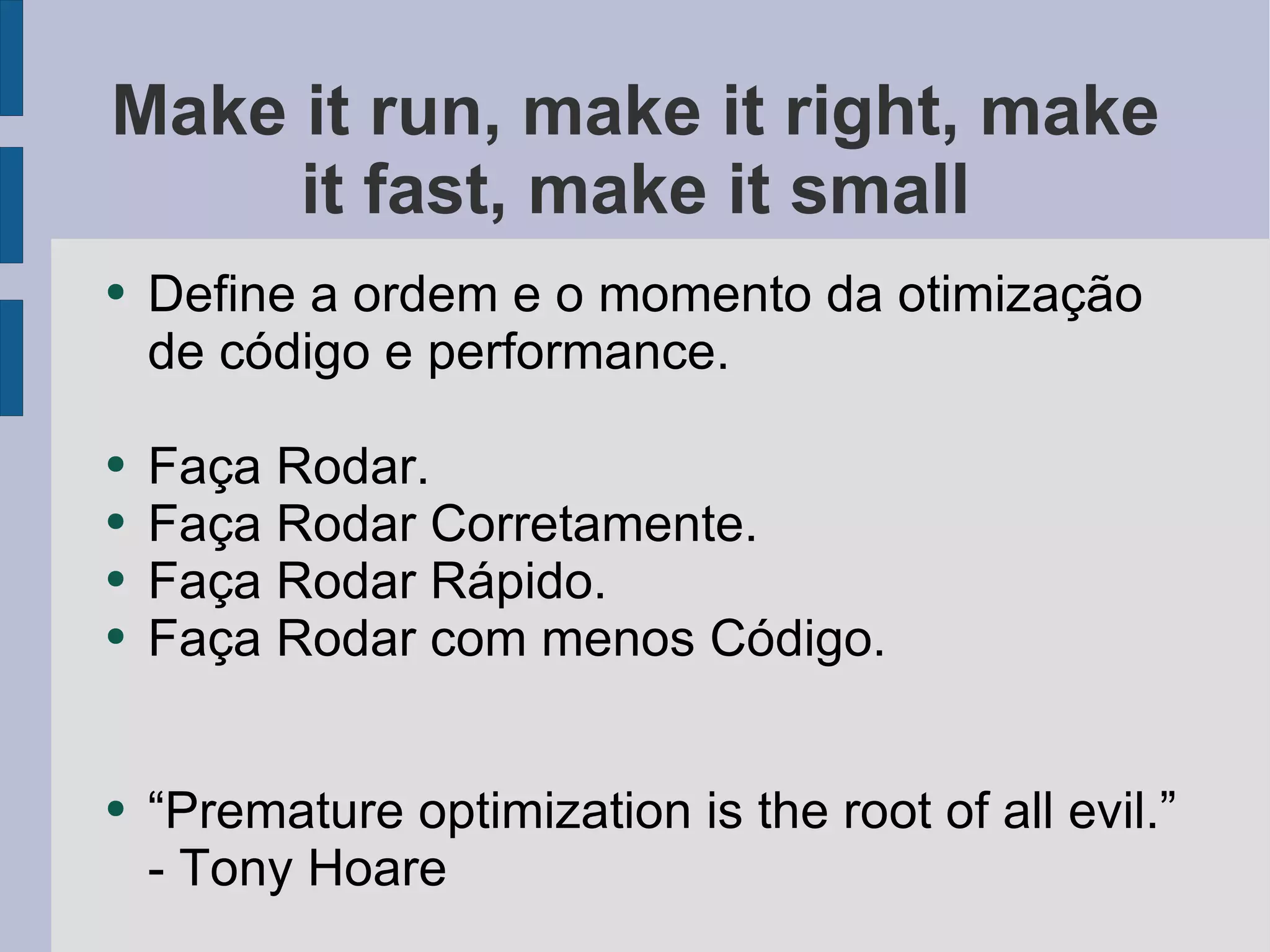 Make it run, make it right, make it fast, make it small Define a ordem e o momento da otimização de código e performance. Faça Rodar. Faça Rodar Corretamente. Faça Rodar Rápido. Faça Rodar com menos Código. “Premature optimization is the root of all evil.” - Tony Hoare 