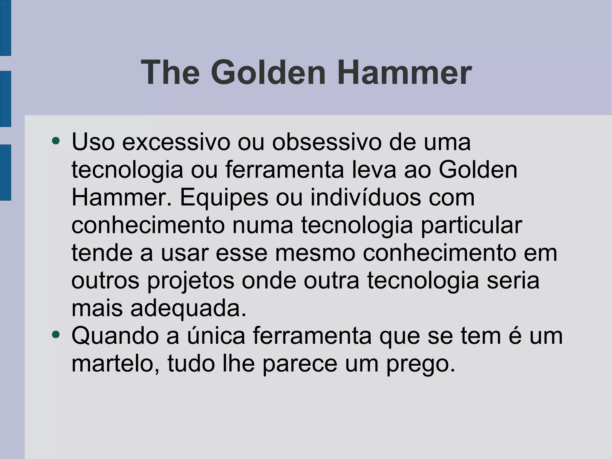 The Golden Hammer Uso excessivo ou obsessivo de uma tecnologia ou ferramenta leva ao Golden Hammer. Equipes ou indivíduos com conhecimento numa tecnologia particular tende a usar esse mesmo conhecimento em outros projetos onde outra tecnologia seria mais adequada. Quando a única ferramenta que se tem é um martelo, tudo lhe parece um prego. 
