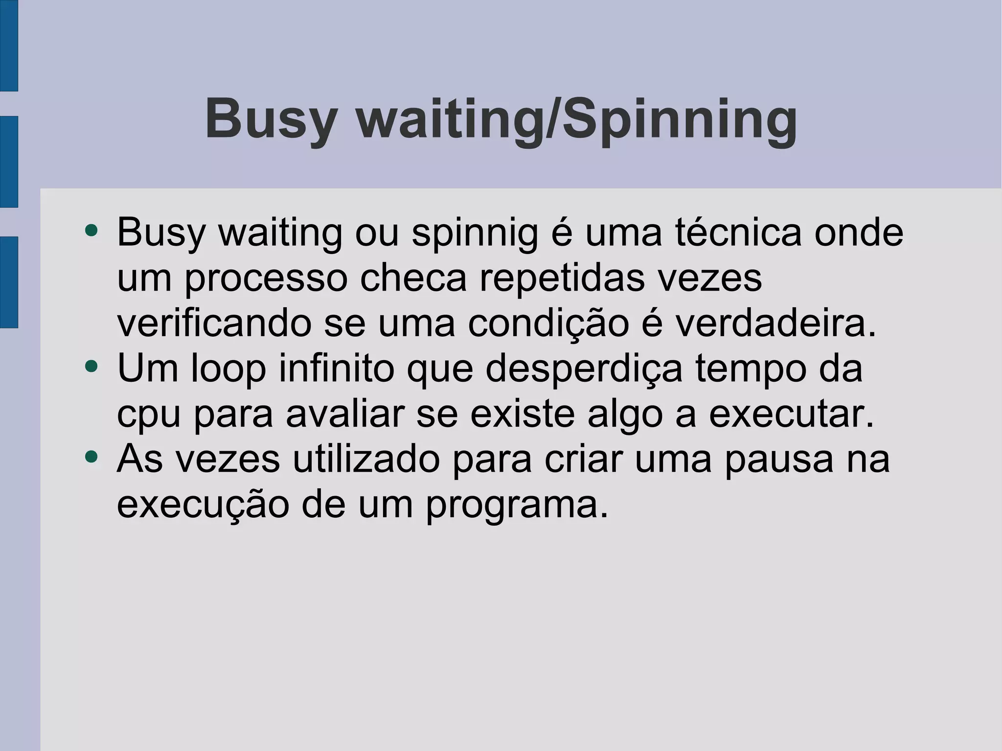 Busy waiting/Spinning Busy waiting ou spinnig é uma técnica onde um processo checa repetidas vezes verificando se uma condição é verdadeira. Um loop infinito que desperdiça tempo da cpu para avaliar se existe algo a executar. As vezes utilizado para criar uma pausa na execução de um programa. 