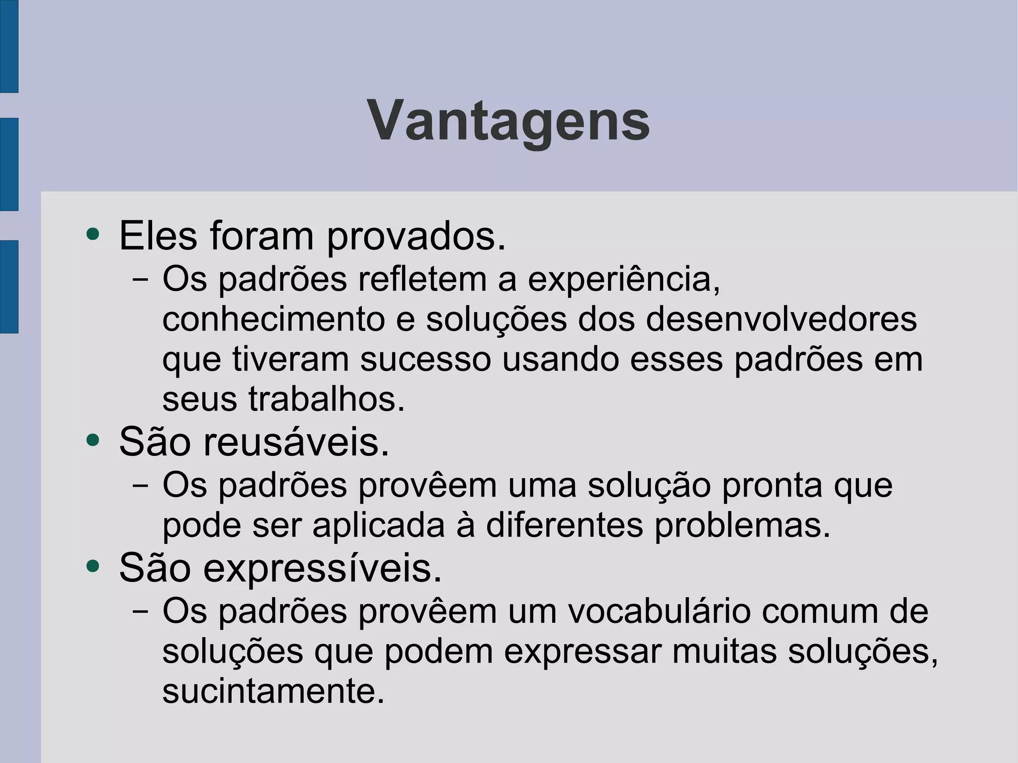 Vantagens Eles foram provados. Os padrões refletem a experiência, conhecimento e soluções dos desenvolvedores que tiveram sucesso usando esses padrões em seus trabalhos. São reusáveis. Os padrões provêem uma solução pronta que pode ser aplicada à diferentes problemas. São expressíveis. Os padrões provêem um vocabulário comum de soluções que podem expressar muitas soluções, sucintamente.  