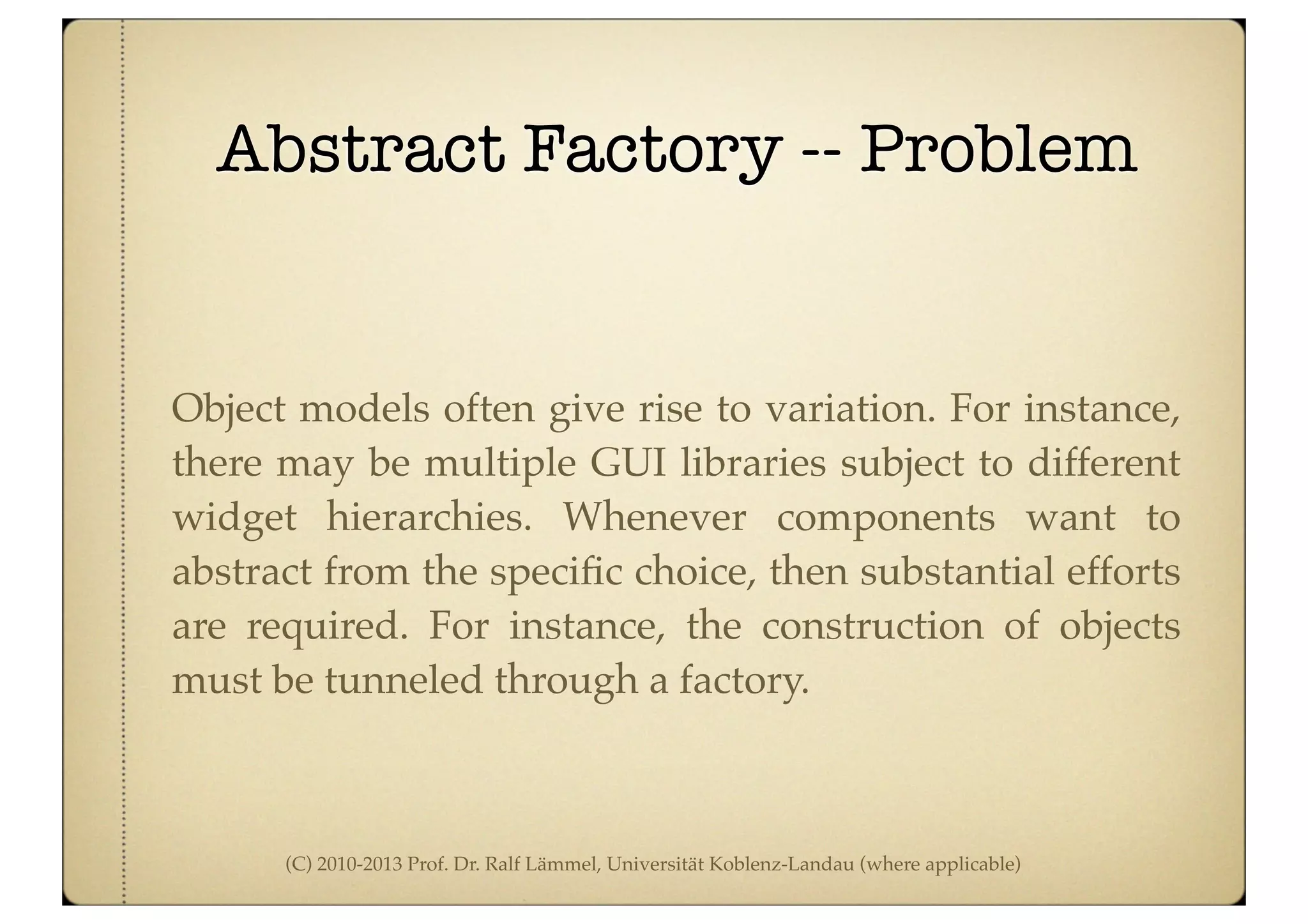 (C) 2010-2013 Prof. Dr. Ralf Lämmel, Universität Koblenz-Landau (where applicable)
Abstract Factory -- Problem
Object models often give rise to variation. For instance,
there may be multiple GUI libraries subject to different
widget hierarchies. Whenever components want to
abstract from the speciﬁc choice, then substantial efforts
are required. For instance, the construction of objects
must be tunneled through a factory.
 