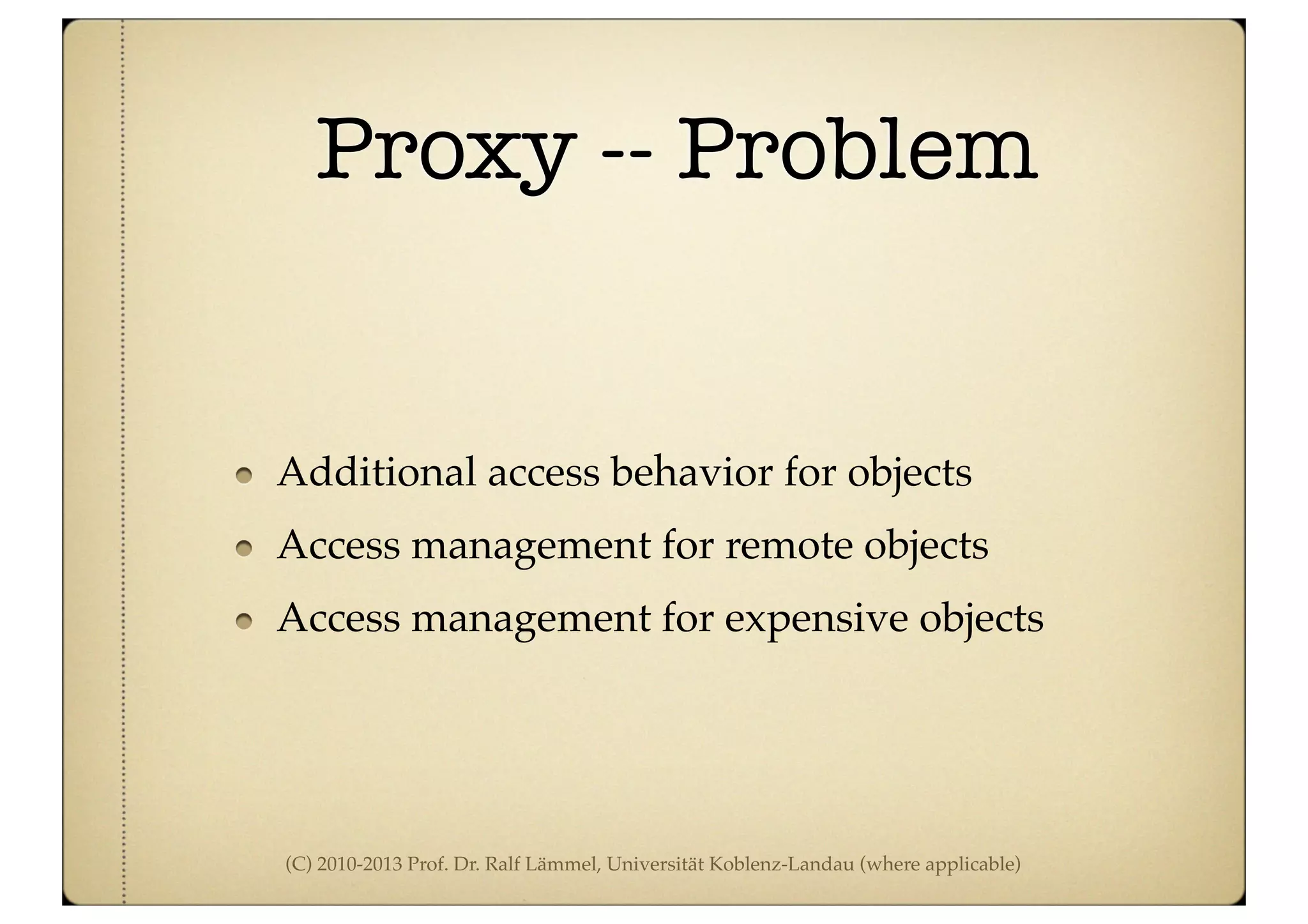 (C) 2010-2013 Prof. Dr. Ralf Lämmel, Universität Koblenz-Landau (where applicable)
Proxy -- Problem
Additional access behavior for objects
Access management for remote objects
Access management for expensive objects
 