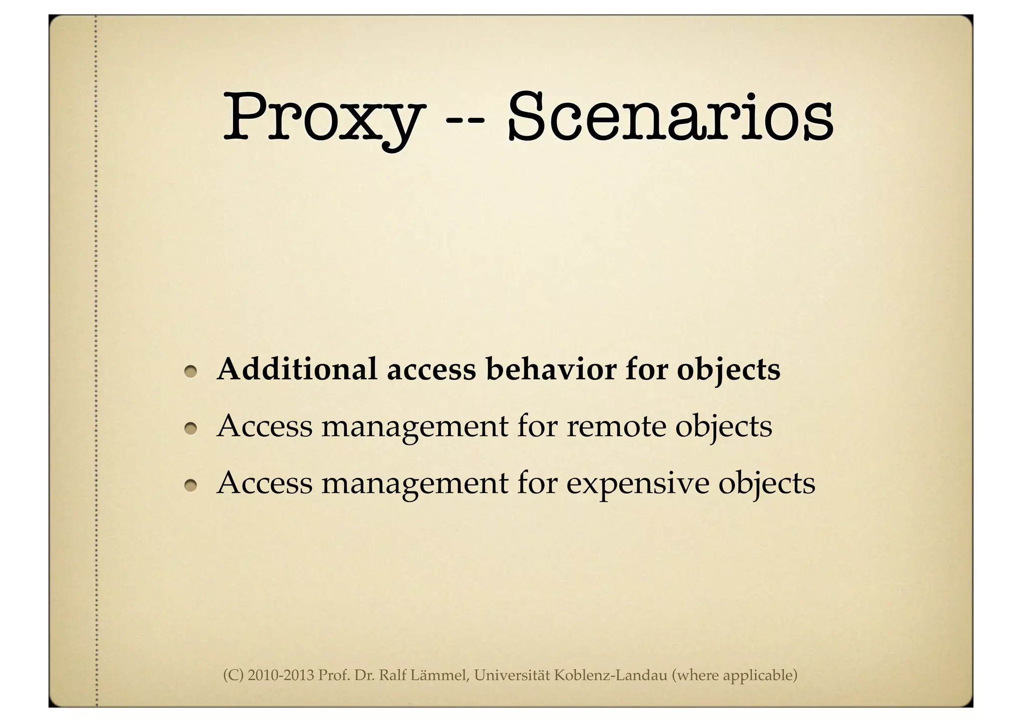 (C) 2010-2013 Prof. Dr. Ralf Lämmel, Universität Koblenz-Landau (where applicable)
Proxy -- Scenarios
Additional access behavior for objects
Access management for remote objects
Access management for expensive objects
 