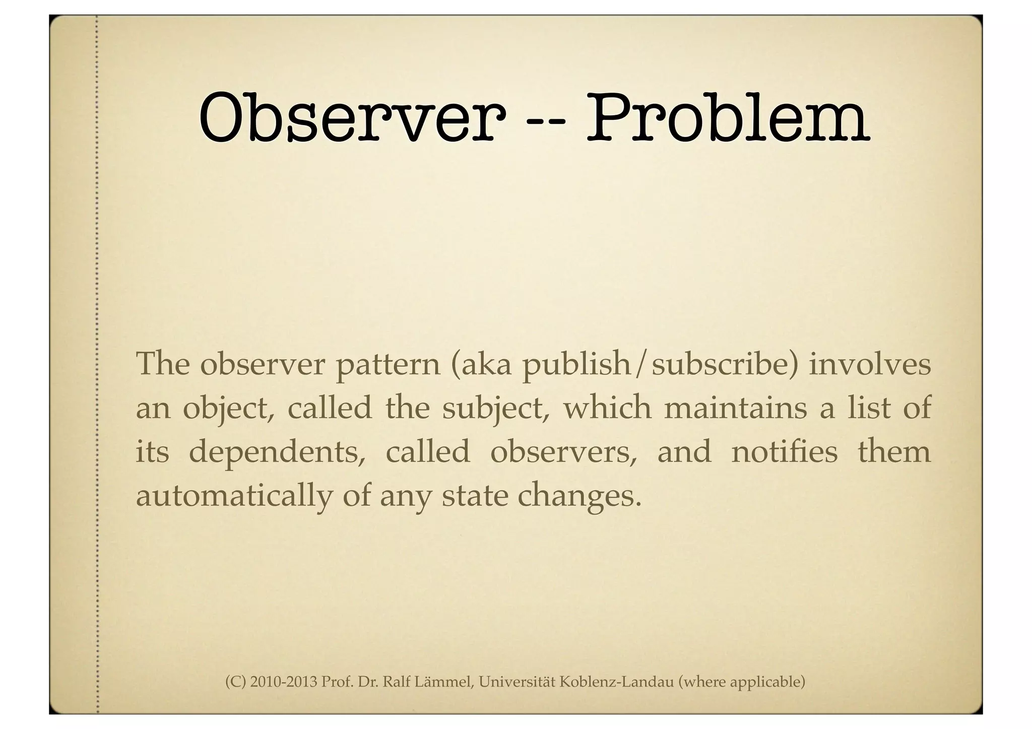 (C) 2010-2013 Prof. Dr. Ralf Lämmel, Universität Koblenz-Landau (where applicable)
Observer -- Problem
The observer pattern (aka publish/subscribe) involves
an object, called the subject, which maintains a list of
its dependents, called observers, and notiﬁes them
automatically of any state changes.
 