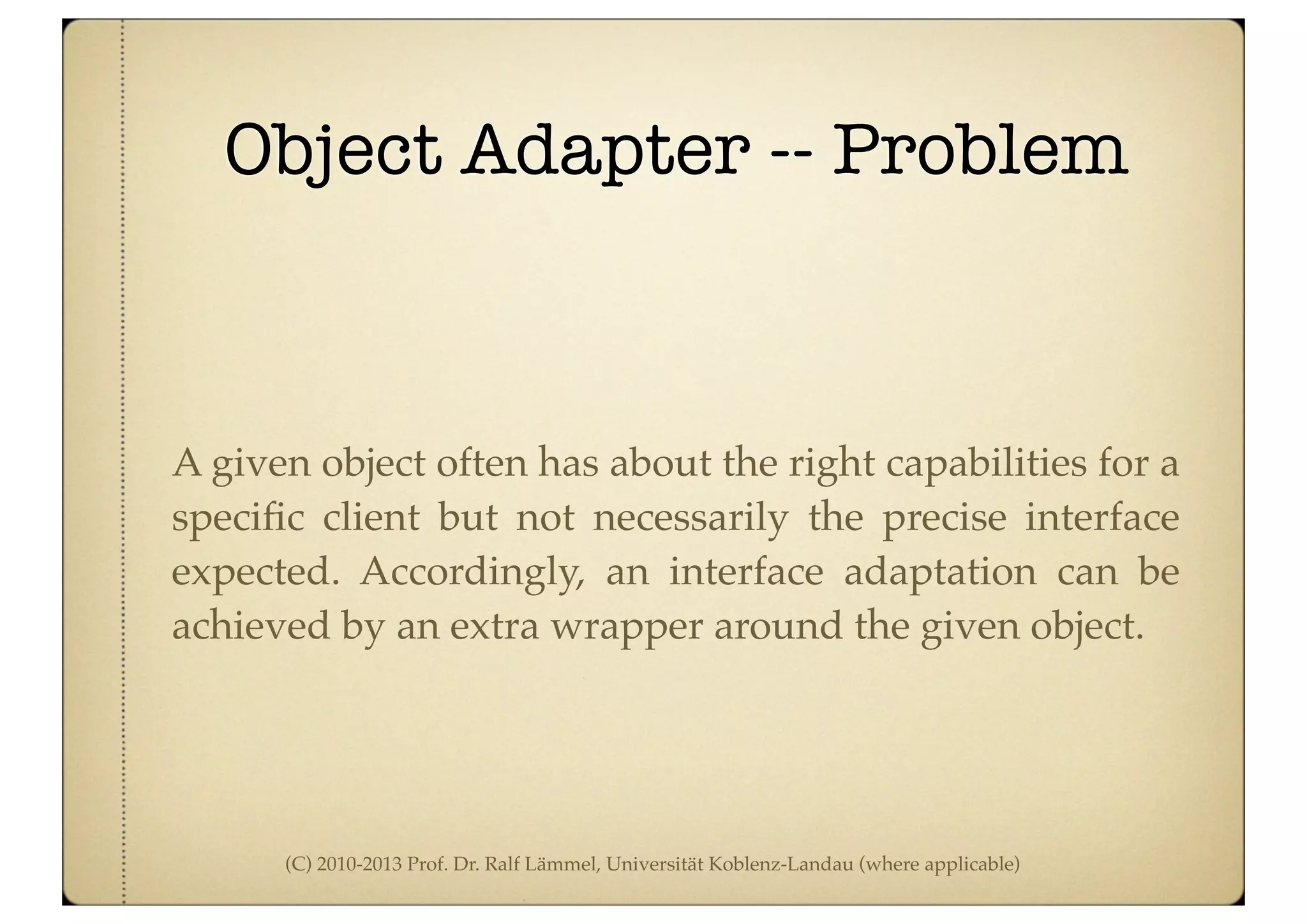 (C) 2010-2013 Prof. Dr. Ralf Lämmel, Universität Koblenz-Landau (where applicable)
Object Adapter -- Problem
A given object often has about the right capabilities for a
speciﬁc client but not necessarily the precise interface
expected. Accordingly, an interface adaptation can be
achieved by an extra wrapper around the given object.
 
