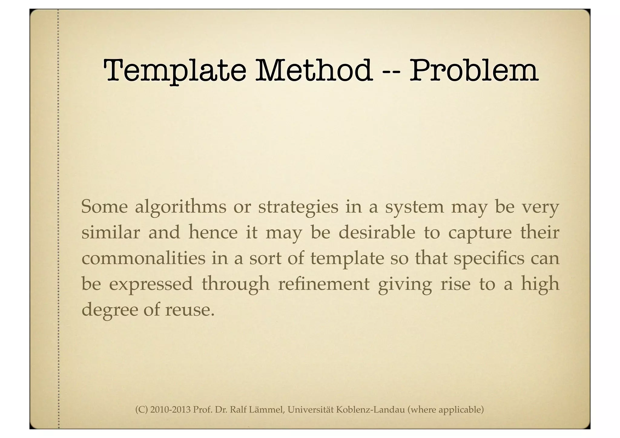 (C) 2010-2013 Prof. Dr. Ralf Lämmel, Universität Koblenz-Landau (where applicable)
Template Method -- Problem
Some algorithms or strategies in a system may be very
similar and hence it may be desirable to capture their
commonalities in a sort of template so that speciﬁcs can
be expressed through reﬁnement giving rise to a high
degree of reuse.
 