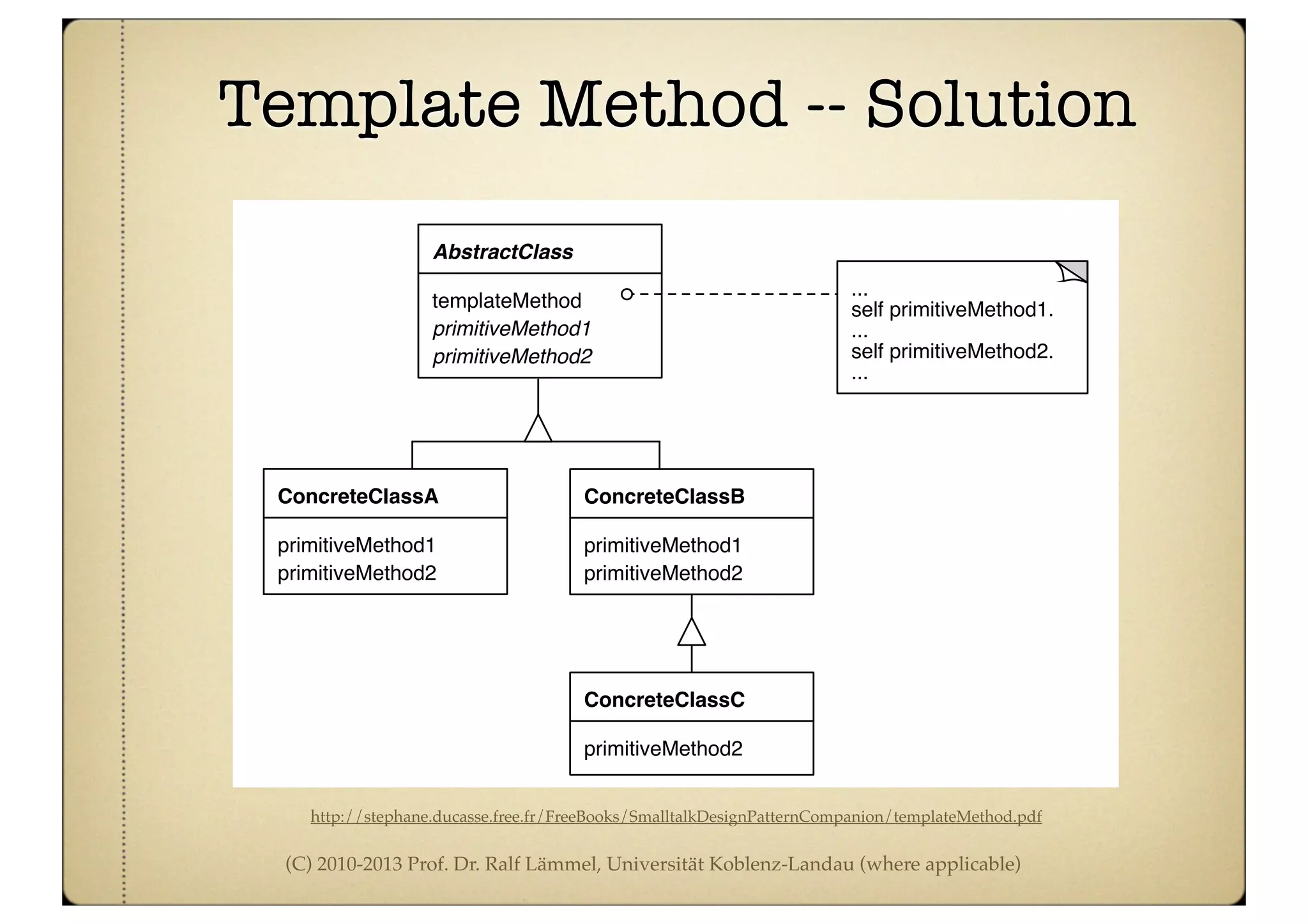 (C) 2010-2013 Prof. Dr. Ralf Lämmel, Universität Koblenz-Landau (where applicable)
Template Method -- Solution
http://stephane.ducasse.free.fr/FreeBooks/SmalltalkDesignPatternCompanion/templateMethod.pdf
Intent
Define the skeleton of an algorithm in an operation, deferring some steps to subclasses. Temp
Method lets subclasses redefine certain steps of an algorithm without changing the algorith
structure.
Structure
Description
Template Method may be #1 on the Design Patterns Pop Charts. Its structure and use are at the h
of much of object-oriented programming. Template Method turns on the fundamental object-orie
templateMethod
AbstractClass
ConcreteClassA
primitiveMethod2
primitiveMethod1
primitiveMethod1
primitiveMethod2
...
self primitiveMethod1.
...
self primitiveMethod2.
...
ConcreteClassB
primitiveMethod1
primitiveMethod2
ConcreteClassC
primitiveMethod2
 