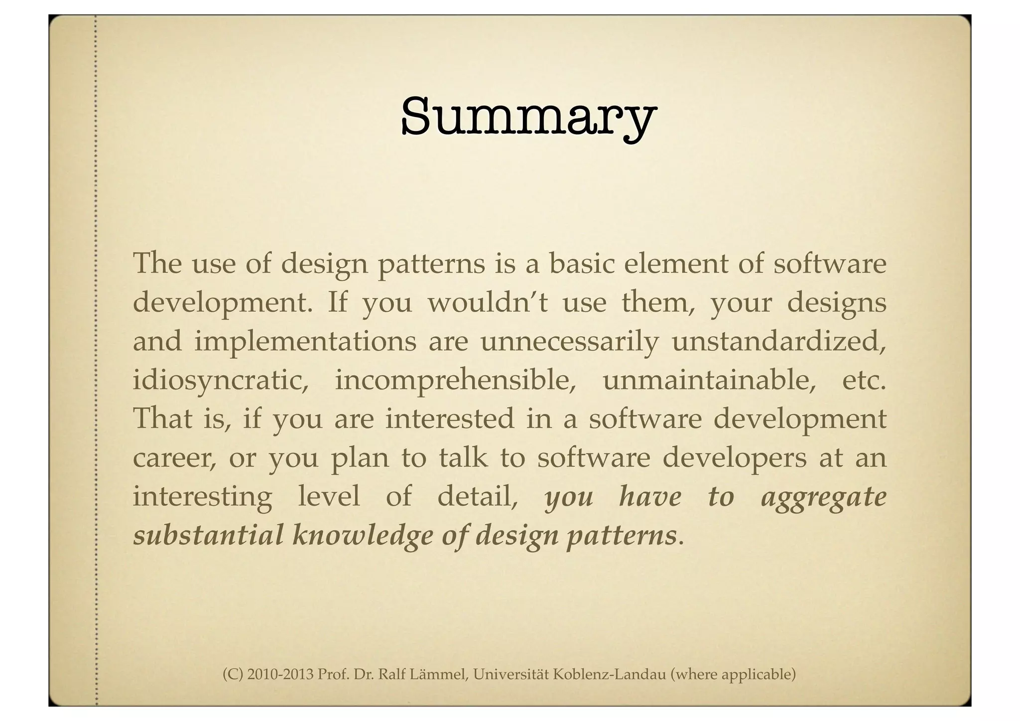 (C) 2010-2013 Prof. Dr. Ralf Lämmel, Universität Koblenz-Landau (where applicable)
Summary
The use of design patterns is a basic element of software
development. If you wouldn’t use them, your designs
and implementations are unnecessarily unstandardized,
idiosyncratic, incomprehensible, unmaintainable, etc.
That is, if you are interested in a software development
career, or you plan to talk to software developers at an
interesting level of detail, you have to aggregate
substantial knowledge of design patterns.
 