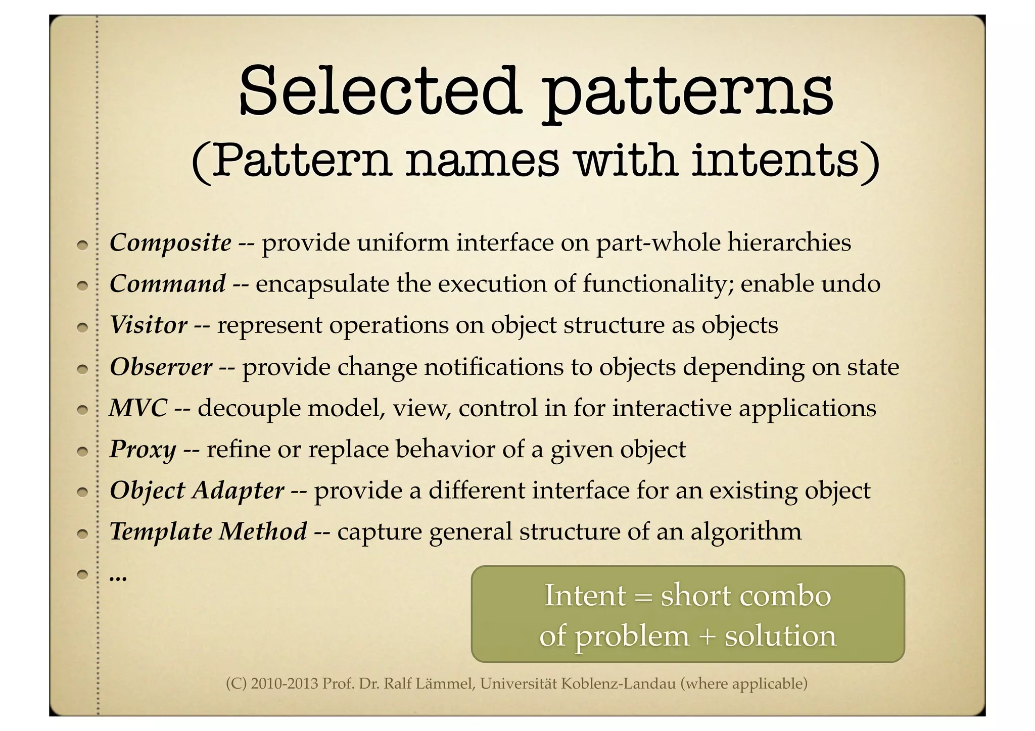 (C) 2010-2013 Prof. Dr. Ralf Lämmel, Universität Koblenz-Landau (where applicable)
Selected patterns
(Pattern names with intents)
Composite -- provide uniform interface on part-whole hierarchies
Command -- encapsulate the execution of functionality; enable undo
Visitor -- represent operations on object structure as objects
Observer -- provide change notiﬁcations to objects depending on state
MVC -- decouple model, view, control in for interactive applications
Proxy -- reﬁne or replace behavior of a given object
Object Adapter -- provide a different interface for an existing object
Template Method -- capture general structure of an algorithm
...
Intent = short combo
of problem + solution
 