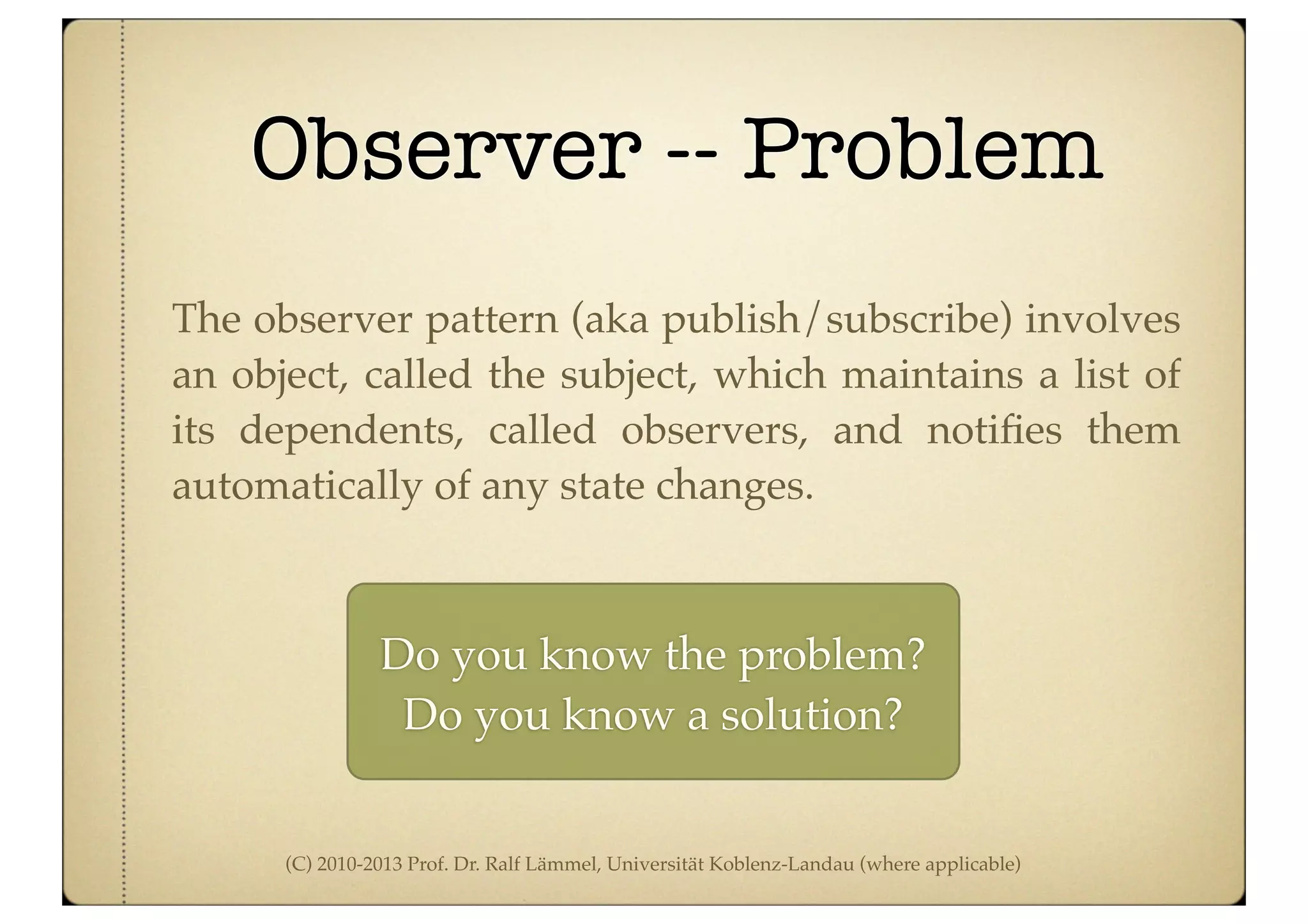 (C) 2010-2013 Prof. Dr. Ralf Lämmel, Universität Koblenz-Landau (where applicable)
Observer -- Problem
The observer pattern (aka publish/subscribe) involves
an object, called the subject, which maintains a list of
its dependents, called observers, and notiﬁes them
automatically of any state changes.
Do you know the problem?
Do you know a solution?
 