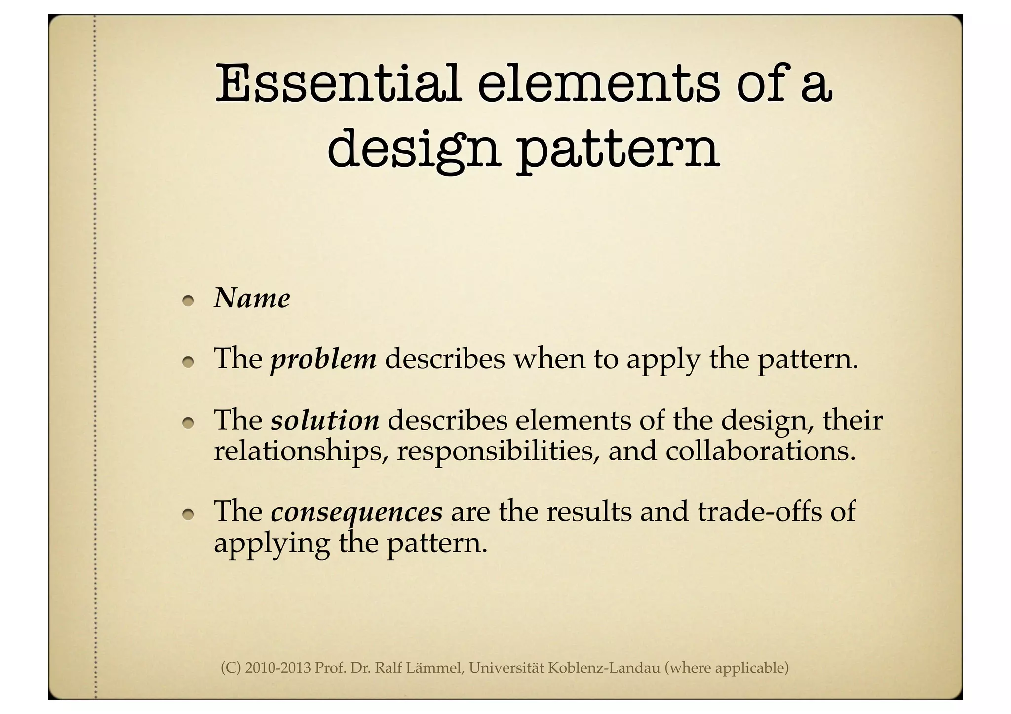 (C) 2010-2013 Prof. Dr. Ralf Lämmel, Universität Koblenz-Landau (where applicable)
Essential elements of a
design pattern
Name
The problem describes when to apply the pattern.
The solution describes elements of the design, their
relationships, responsibilities, and collaborations.
The consequences are the results and trade-offs of
applying the pattern.
 