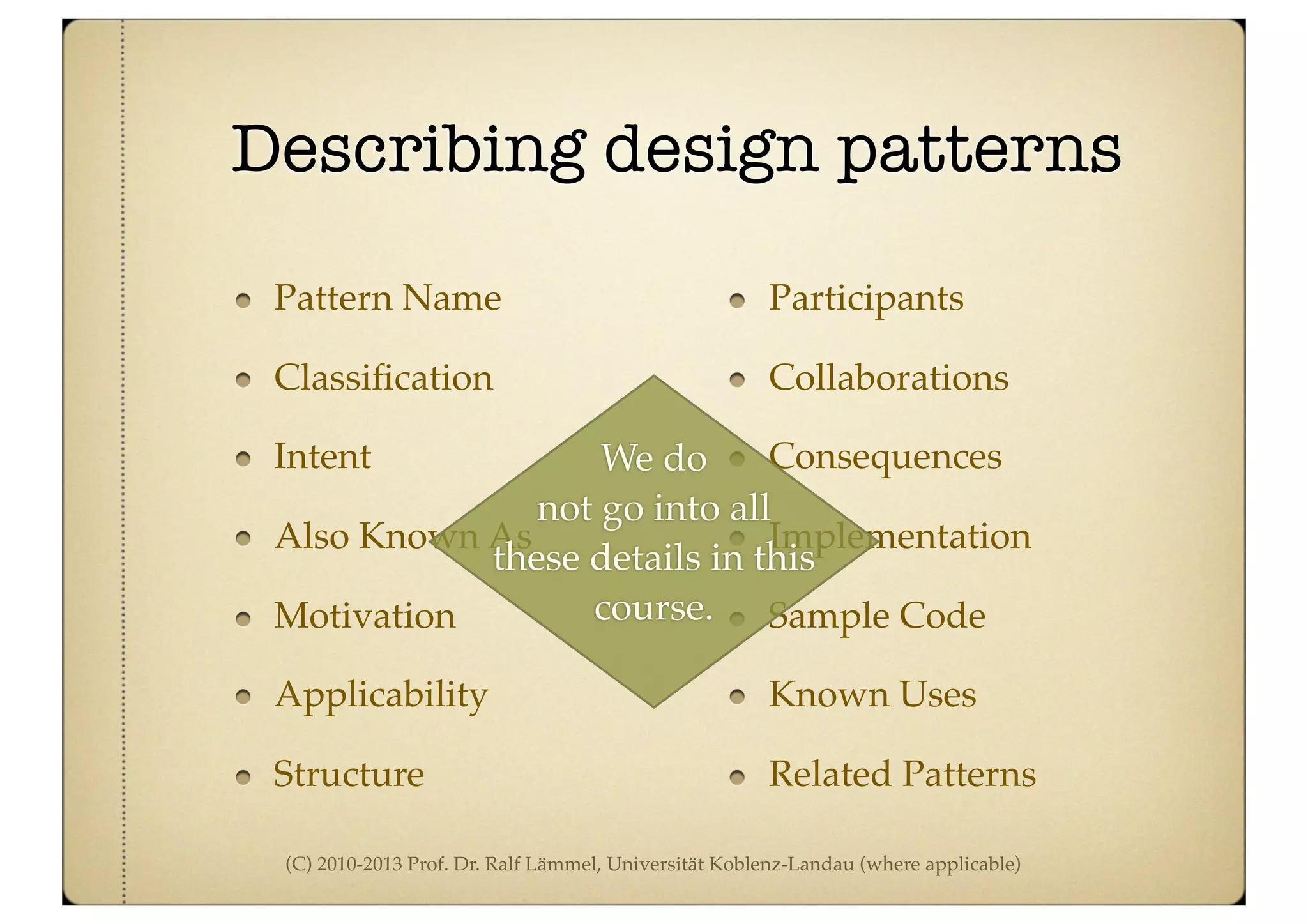 (C) 2010-2013 Prof. Dr. Ralf Lämmel, Universität Koblenz-Landau (where applicable)
Describing design patterns
Pattern Name
Classiﬁcation
Intent
Also Known As
Motivation
Applicability
Structure
Participants
Collaborations
Consequences
Implementation
Sample Code
Known Uses
Related Patterns
We do
not go into all
these details in this
course.
 