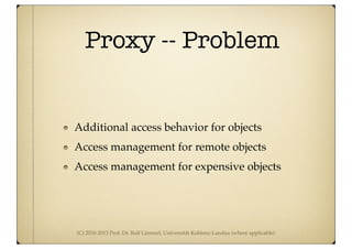 (C) 2010-2013 Prof. Dr. Ralf Lämmel, Universität Koblenz-Landau (where applicable)
Proxy -- Problem
Additional access behavior for objects
Access management for remote objects
Access management for expensive objects
 