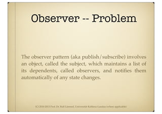 (C) 2010-2013 Prof. Dr. Ralf Lämmel, Universität Koblenz-Landau (where applicable)
Observer -- Problem
The observer pattern (aka publish/subscribe) involves
an object, called the subject, which maintains a list of
its dependents, called observers, and notiﬁes them
automatically of any state changes.
 