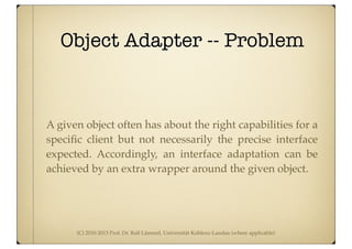 (C) 2010-2013 Prof. Dr. Ralf Lämmel, Universität Koblenz-Landau (where applicable)
Object Adapter -- Problem
A given object often has about the right capabilities for a
speciﬁc client but not necessarily the precise interface
expected. Accordingly, an interface adaptation can be
achieved by an extra wrapper around the given object.
 