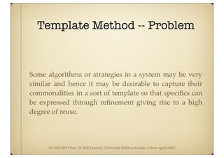 (C) 2010-2013 Prof. Dr. Ralf Lämmel, Universität Koblenz-Landau (where applicable)
Template Method -- Problem
Some algorithms or strategies in a system may be very
similar and hence it may be desirable to capture their
commonalities in a sort of template so that speciﬁcs can
be expressed through reﬁnement giving rise to a high
degree of reuse.
 