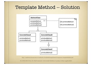 (C) 2010-2013 Prof. Dr. Ralf Lämmel, Universität Koblenz-Landau (where applicable)
Template Method -- Solution
http://stephane.ducasse.free.fr/FreeBooks/SmalltalkDesignPatternCompanion/templateMethod.pdf
Intent
Define the skeleton of an algorithm in an operation, deferring some steps to subclasses. Temp
Method lets subclasses redefine certain steps of an algorithm without changing the algorith
structure.
Structure
Description
Template Method may be #1 on the Design Patterns Pop Charts. Its structure and use are at the h
of much of object-oriented programming. Template Method turns on the fundamental object-orie
templateMethod
AbstractClass
ConcreteClassA
primitiveMethod2
primitiveMethod1
primitiveMethod1
primitiveMethod2
...
self primitiveMethod1.
...
self primitiveMethod2.
...
ConcreteClassB
primitiveMethod1
primitiveMethod2
ConcreteClassC
primitiveMethod2
 