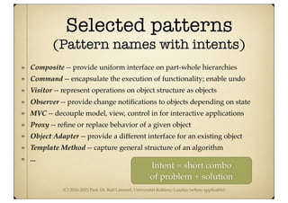 (C) 2010-2013 Prof. Dr. Ralf Lämmel, Universität Koblenz-Landau (where applicable)
Selected patterns
(Pattern names with intents)
Composite -- provide uniform interface on part-whole hierarchies
Command -- encapsulate the execution of functionality; enable undo
Visitor -- represent operations on object structure as objects
Observer -- provide change notiﬁcations to objects depending on state
MVC -- decouple model, view, control in for interactive applications
Proxy -- reﬁne or replace behavior of a given object
Object Adapter -- provide a different interface for an existing object
Template Method -- capture general structure of an algorithm
...
Intent = short combo
of problem + solution
 