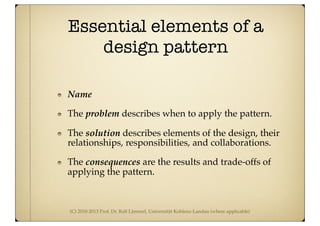 (C) 2010-2013 Prof. Dr. Ralf Lämmel, Universität Koblenz-Landau (where applicable)
Essential elements of a
design pattern
Name
The problem describes when to apply the pattern.
The solution describes elements of the design, their
relationships, responsibilities, and collaborations.
The consequences are the results and trade-offs of
applying the pattern.
 