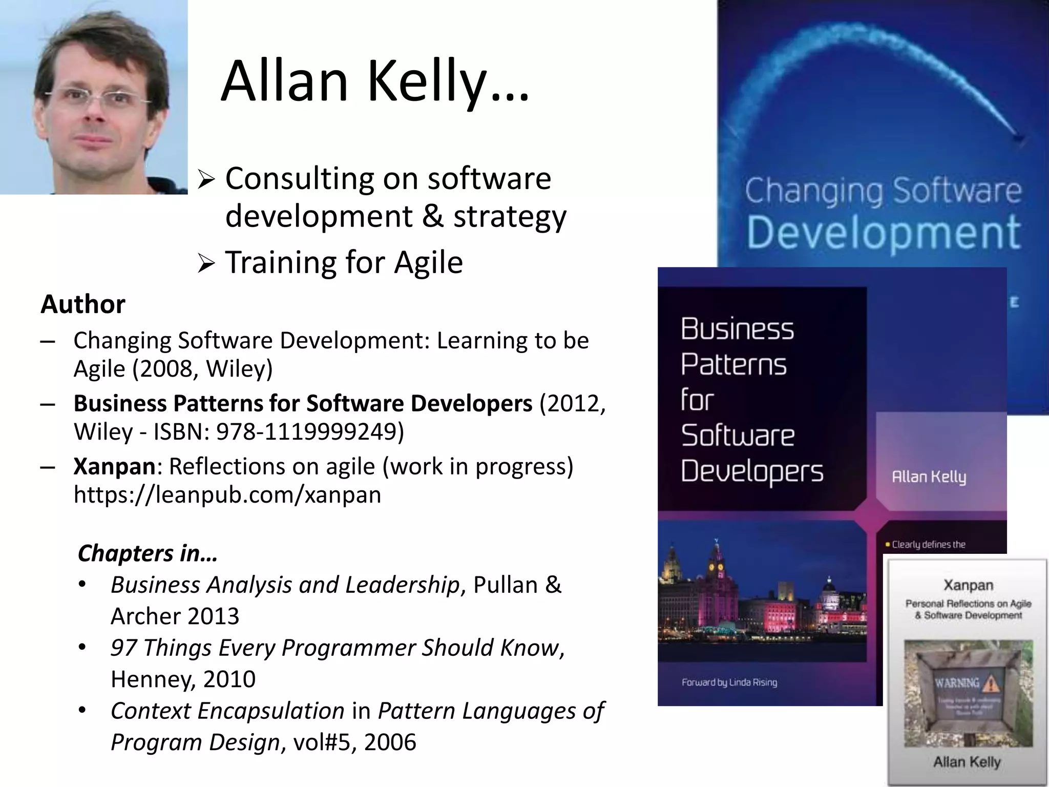 Allan Kelly…
Chapters in…
• Business Analysis and Leadership, Pullan &
Archer 2013
• 97 Things Every Programmer Should Know,
Henney, 2010
• Context Encapsulation in Pattern Languages of
Program Design, vol#5, 2006
 Consulting on software
development & strategy
 Training for Agile
Author
– Changing Software Development: Learning to be
Agile (2008, Wiley)
– Business Patterns for Software Developers (2012,
Wiley - ISBN: 978-1119999249)
– Xanpan: Reflections on agile (work in progress)
https://leanpub.com/xanpan
 