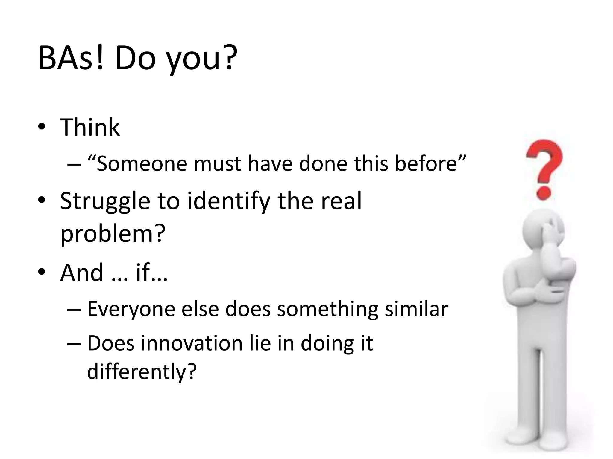 BAs! Do you?
• Think
– “Someone must have done this before”
• Struggle to identify the real
problem?
• And … if…
– Everyone else does something similar
– Does innovation lie in doing it
differently?
 