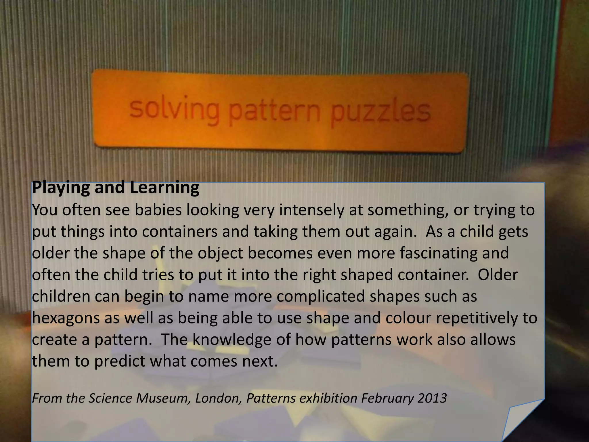 Playing and Learning
You often see babies looking very intensely at something, or trying to
put things into containers and taking them out again. As a child gets
older the shape of the object becomes even more fascinating and
often the child tries to put it into the right shaped container. Older
children can begin to name more complicated shapes such as
hexagons as well as being able to use shape and colour repetitively to
create a pattern. The knowledge of how patterns work also allows
them to predict what comes next.
From the Science Museum, London, Patterns exhibition February 2013
 