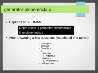 generator-plonemockup
● Depends on YEOMAN
$ npm install -g generator-plonemockup
$ yo plonemockup
● After answering a few questions, you should end up with
- bower.json
- config.js
- Gruntfile.js
- js
| - bundles
| | - widgets.js
| - patterns
| - my-pattern.js
- package.json
 