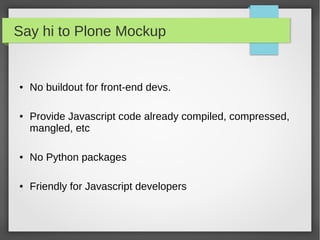 Say hi to Plone Mockup
● No buildout for front-end devs.
● Provide Javascript code already compiled, compressed,
mangled, etc
● No Python packages
● Friendly for Javascript developers
 