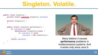 Design
patterns
16
Singleton. Volatile.
Many believe it causes
performance problems in
multiprocessors systems. And
it works only since Java 5.
 