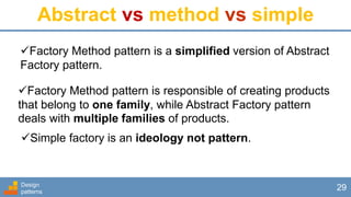 Design
patterns
29
Abstract vs method vs simple
Factory Method pattern is a simplified version of Abstract
Factory pattern.
Factory Method pattern is responsible of creating products
that belong to one family, while Abstract Factory pattern
deals with multiple families of products.
Simple factory is an ideology not pattern.
 
