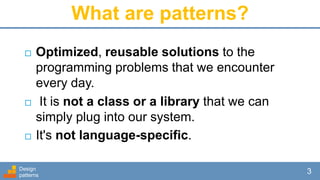 What are patterns?
 Optimized, reusable solutions to the
programming problems that we encounter
every day.
 It is not a class or a library that we can
simply plug into our system.
 It's not language-specific.
Design
patterns
3
 