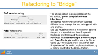 Design
patterns
31
Refactoring to “Bridge”
Before refactoring:
After refactoring:
The Bridge pattern is an application of the
old advice, "prefer composition over
inheritance".
It becomes handy when you must subclass
different times in ways that are orthogonal with
one another.
Say you must implement a hierarchy of colored
shapes. You wouldn't subclass Shape with
Rectangle and Circle and then subclass
Rectangle with RedRectangle, BlueRectangle
and GreenRectangle and the same for Circle,
would you? You would prefer to say that each
Shape has a Color and to implement a hierarchy
of colors, and that is the Bridge Pattern.
 
