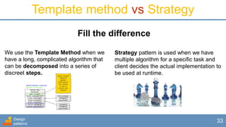 Design
patterns
33
Template method vs Strategy
We use the Template Method when we
have a long, complicated algorithm that
can be decomposed into a series of
discreet steps.
Fill the difference
Strategy pattern is used when we have
multiple algorithm for a specific task and
client decides the actual implementation to
be used at runtime.
 