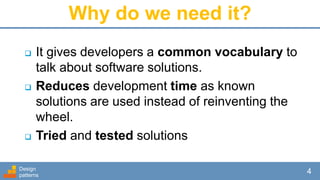 Why do we need it?
 It gives developers a common vocabulary to
talk about software solutions.
 Reduces development time as known
solutions are used instead of reinventing the
wheel.
 Tried and tested solutions
Design
patterns
4
 