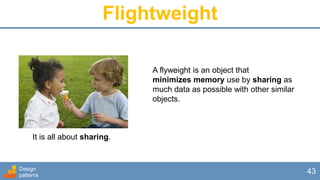 Flightweight
Design
patterns
43
A flyweight is an object that
minimizes memory use by sharing as
much data as possible with other similar
objects.
It is all about sharing.
 