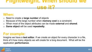 Flightweight. When should we
use it?
Design
patterns
44
When:
o Need to create a large number of objects
o Because of the large number when memory cost is a constraint.
o When most of the object attributes can be made external and shared.
o Same object will be used repeatedly.
For example:
Imagine we have a text editor. If we create an object for every character in a file,
think of it how many objects we will create for a long document. What will be the
application performance.
 