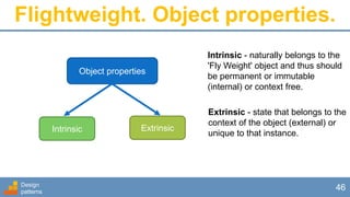 Flightweight. Object properties.
Design
patterns
46
Object properties
Intrinsic Extrinsic
Intrinsic - naturally belongs to the
'Fly Weight' object and thus should
be permanent or immutable
(internal) or context free.
Extrinsic - state that belongs to the
context of the object (external) or
unique to that instance.
 