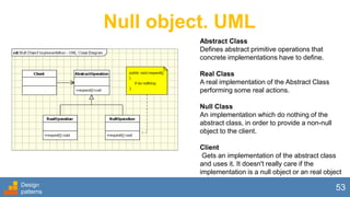 Null object. UML
Abstract Class
Defines abstract primitive operations that
concrete implementations have to define.
Real Class
A real implementation of the Abstract Class
performing some real actions.
Null Class
An implementation which do nothing of the
abstract class, in order to provide a non-null
object to the client.
Client
Gets an implementation of the abstract class
and uses it. It doesn't really care if the
implementation is a null object or an real object
Design
patterns
53
 