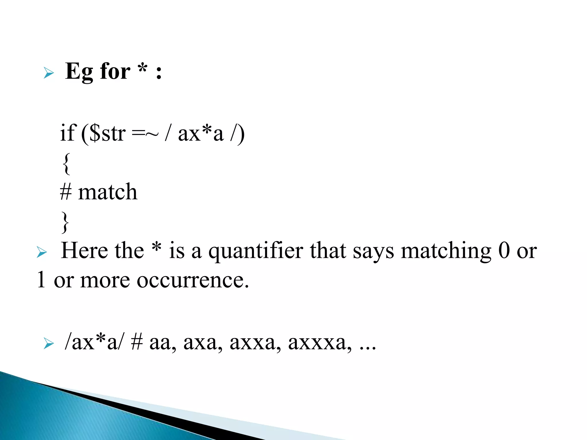  Eg for * :
if ($str =~ / ax*a /)
{
# match
}
 Here the * is a quantifier that says matching 0 or
1 or more occurrence.
 /ax*a/ # aa, axa, axxa, axxxa, ...
 