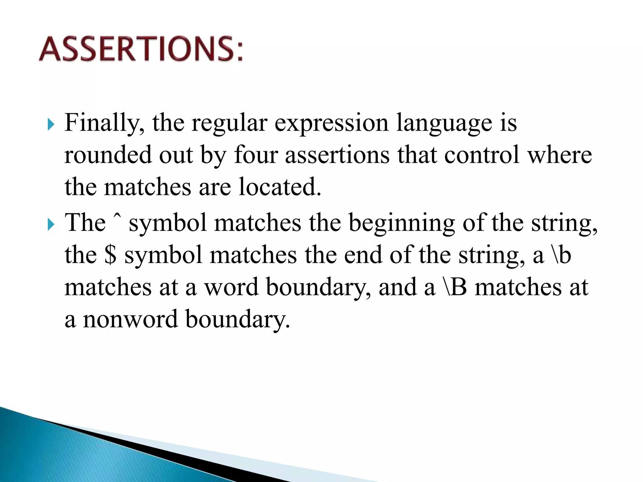  Finally, the regular expression language is
rounded out by four assertions that control where
the matches are located.
 The ˆ symbol matches the beginning of the string,
the $ symbol matches the end of the string, a b
matches at a word boundary, and a B matches at
a nonword boundary.
 
