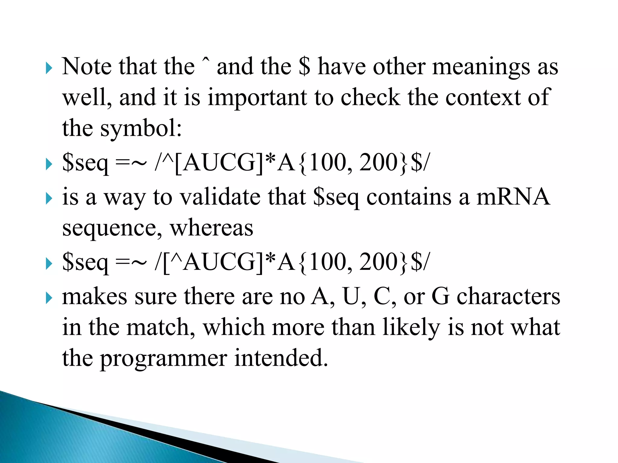  Note that the ˆ and the $ have other meanings as
well, and it is important to check the context of
the symbol:
 $seq =∼ /^[AUCG]*A{100, 200}$/
 is a way to validate that $seq contains a mRNA
sequence, whereas
 $seq =∼ /[^AUCG]*A{100, 200}$/
 makes sure there are no A, U, C, or G characters
in the match, which more than likely is not what
the programmer intended.
 