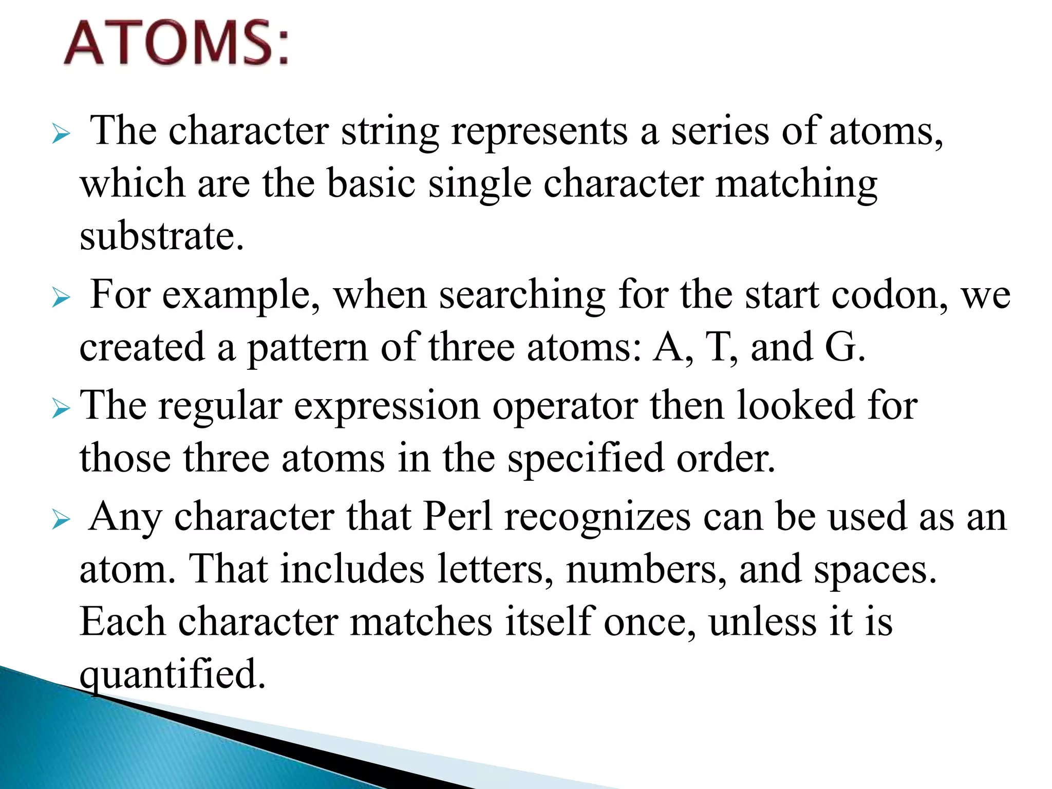  The character string represents a series of atoms,
which are the basic single character matching
substrate.
 For example, when searching for the start codon, we
created a pattern of three atoms: A, T, and G.
 The regular expression operator then looked for
those three atoms in the specified order.
 Any character that Perl recognizes can be used as an
atom. That includes letters, numbers, and spaces.
Each character matches itself once, unless it is
quantified.
 