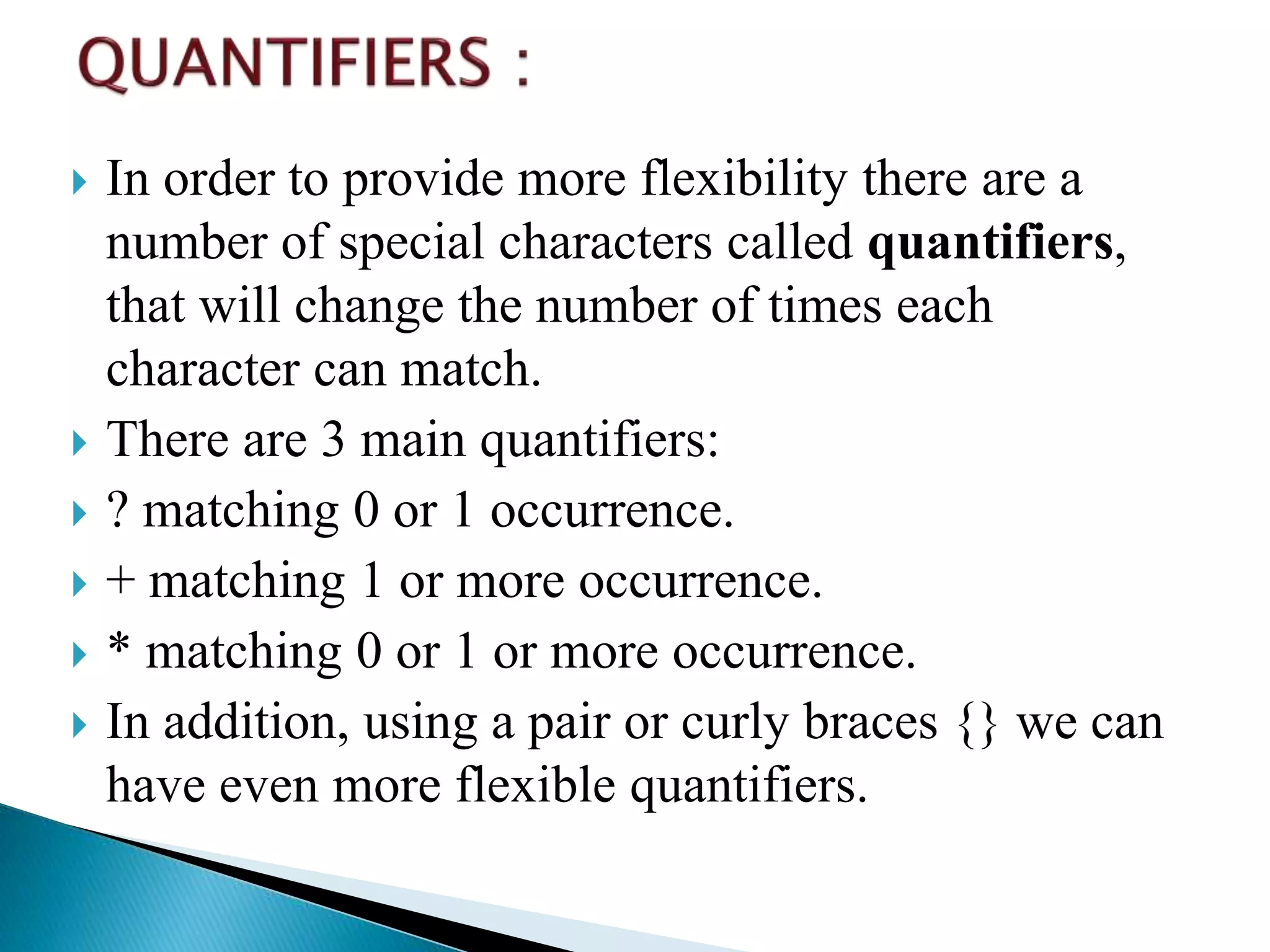  In order to provide more flexibility there are a
number of special characters called quantifiers,
that will change the number of times each
character can match.
 There are 3 main quantifiers:
 ? matching 0 or 1 occurrence.
 + matching 1 or more occurrence.
 * matching 0 or 1 or more occurrence.
 In addition, using a pair or curly braces {} we can
have even more flexible quantifiers.
 