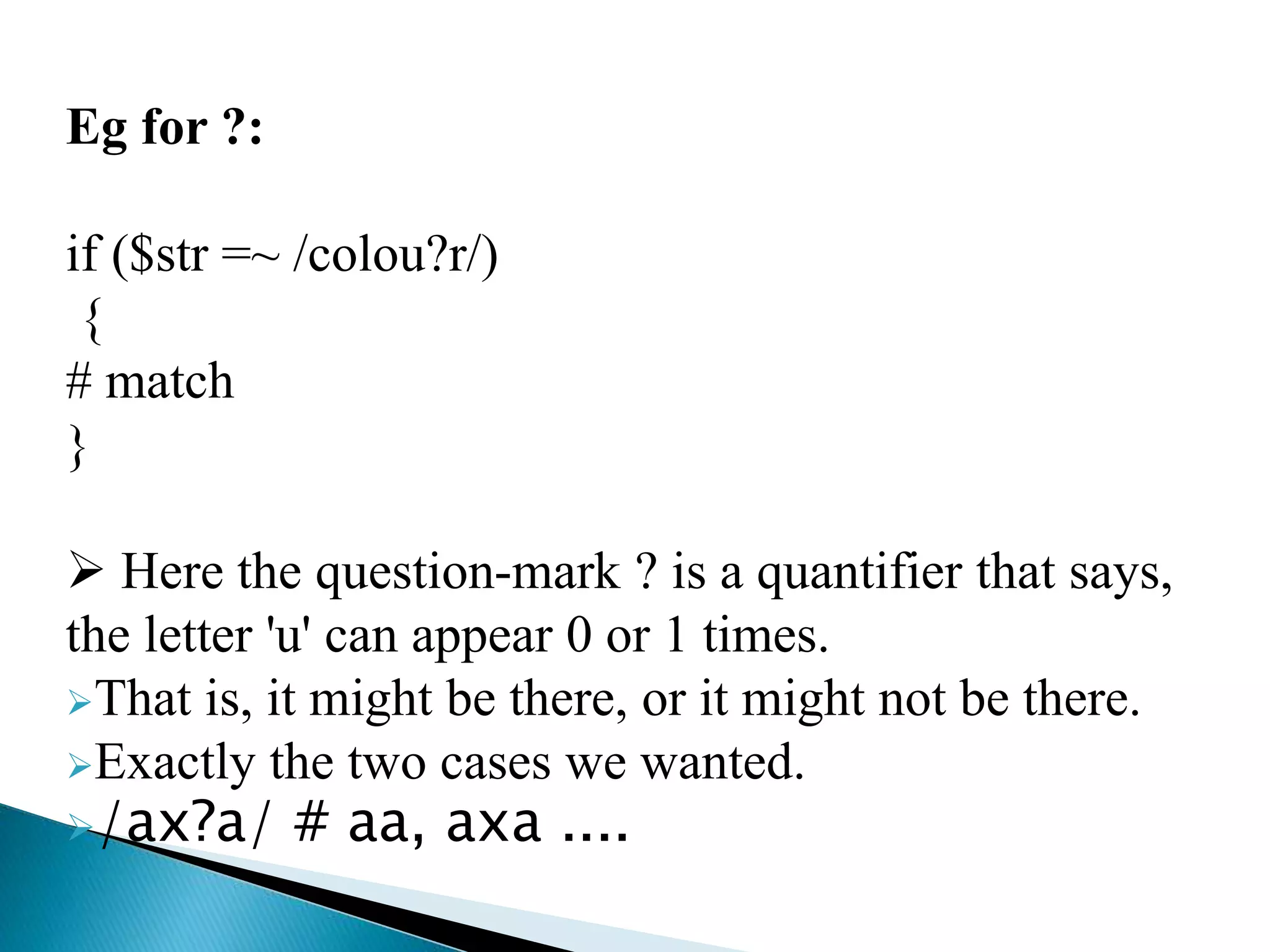 Eg for ?:
if ($str =~ /colou?r/)
{
# match
}
 Here the question-mark ? is a quantifier that says,
the letter 'u' can appear 0 or 1 times.
That is, it might be there, or it might not be there.
Exactly the two cases we wanted.
/ax?a/ # aa, axa ....
 
