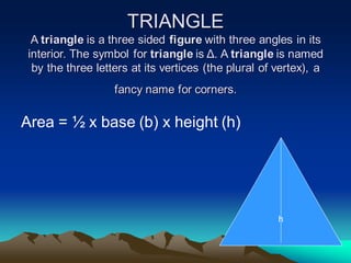 TRIANGLE
A triangle is a three sided figure with three angles in its
interior. The symbol for triangle is Δ. A triangle is named
by the three letters at its vertices (the plural of vertex), a
fancy name for corners.
Area = ½ x base (b) x height (h)
h