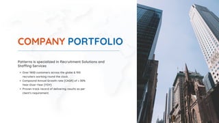 COMPANY PORTFOLIO
Patterns is specialized in Recruitment Solutions and
Staffing Services
Over 1800 customers across the globe & 150
recruiters working round the clock.
Compound Annual Growth rate [CAGR] of > 30%
Year-Over-Year [YOY]
Proven track record of delivering results as per
client's requirement.
 
