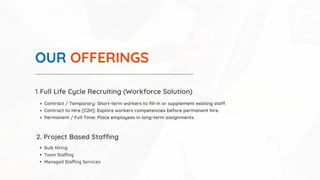 OUR OFFERINGS
Full Life Cycle Recruiting (Workforce Solution)
1.
Contract / Temporary: Short-term workers to fill-in or supplement existing staff.
Contract to Hire [C2H]: Explore workers competencies before permanent hire.
Permanent / Full Time: Place employees in long-term assignments.
2. Project Based Staffing
Bulk Hiring
Team Staffing
Managed Staffing Services
 