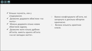 SLIDESMANIA.C
SLIDESMANIA.C
 Більша гнучкість, ніж у
спадкування.
 Дозволяє додавати обов’язки «на
льоту».
 Можна додавати кілька нових
обов’язків одразу.
 Дозволяє мати кілька дрібних
об’єктів, замість одного об’єкта
«на всі випадки життя».
Важко конфігурувати об’єкти, які
загорнуто в декілька обгорток
одночасно.
Велика кількість крихітних
класів.
 